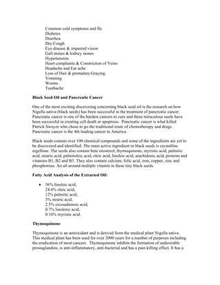 Common cold symptoms and flu 
Diabetes 
Diarrhea 
Dry Cough 
Eye disease & impaired vision 
Gall stones & kidney stones 
Hypertension 
Heart complaints & Constriction of Veins 
Headache and Ear ache 
Loss of Hair & premature Graying. 
Vomiting 
Worms 
Toothache 
Black Seed Oil and Pancreatic Cancer 
One of the most exciting discovering concerning black seed oil is the research on how 
Nigella sativa (black seeds) has been successful in the treatment of pancreatic cancer. 
Pancreatic cancer is one of the hardest cancers to cure and these miraculous seeds have 
been successful in creating cell death or apoptosis. Pancreatic cancer is what killed 
Patrick Swayze who chose to go the traditional route of chemotherapy and drugs. 
Pancreatic cancer is the 4th leading cancer in America. 
Black seeds contain over 100 chemical compounds and some of the ingredients are yet to 
be discovered and identified. The main active ingredient in black seeds is crystalline 
nigellone. The seeds also contain beta sitosterol, thymoquinone, myristic acid, palmitic 
acid, stearic acid, palmitoleic acid, oleic acid, linoleic acid, arachidonic acid, proteins and 
vitamins B1, B2 and B3. They also contain calcium, folic acid, iron, copper, zinc and 
phosphorous. An all around multiple vitamin in these tiny black seeds. 
Fatty Acid Analysis of the Extracted Oil: 
 56% linoleic acid, 
24.6% oleic acid, 
12% palmitic acid, 
3% stearic acid, 
2.5% eicosadienoic acid, 
0.7% linolenic acid, 
0.16% myristic acid. 
Thymoquinone 
Thymoquinone is an antioxidant and is derived from the medical plant Nigella sativa. 
This medical plant has been used for over 2000 years for a number of purposes including 
the eradication of most cancers. Thymoquinone inhibits the formation of undesirable 
prostaglandins, is anti­inflammatory, 
anti­bacterial 
and has a pain killing effect. It has a 
 