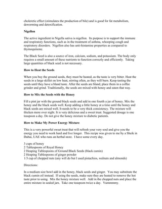 choleretic effect (stimulates the production of bile) and is good for fat metabolism, 
deworming and detoxification. 
Nigellon 
The active ingredient in Nigella sativa is nigellon. Its purpose is to support the immune 
and respiratory functions, such as in the treatment of asthma, whooping cough and 
respiratory disorders. Nigellon also has anti­histamine 
properties as compared to 
thymoquinone. 
The Black Seed is also a source of iron, calcium, sodium, and potassium. The body only 
requires a small amount of these nutrients to function correctly and efficiently. Taking 
large quantities of black seed is not necessary. 
How to Heat the Seeds 
When you buy the ground seeds, they must be heated, as the taste is very bitter. Heat the 
seeds in a large skillet on low heat, stirring often, as they will burn. Keep tasting the 
seeds until they have a bland taste. After the seeds are bland, place them in a coffee 
grinder and grind. Traditionally, the seeds are mixed with honey and eaten that way. 
How to Mix the Seeds with the Honey 
Fill a pint jar with the ground black seeds and add in one fourth a jar of honey. Mix the 
honey and the black seeds well. Keep adding a little honey at a time until the honey and 
black seeds are mixed well. It needs to be a very thick consistency. The mixture will 
thicken more over night. It is very delicious and a sweet treat. Suggested dosage is one 
teaspoon a day. Do not give the honey mixture to diabetic patients. 
How to Make My Power Energy Mixture 
This is a very powerful sweet treat that will refresh your very soul and give you the 
energy you need to work hard and live longer. This recipe was given to me by a Sheik in 
Dubai, UAE who runs an herbal store. I have some every day. 
3 cups of honey 
2 Tablespoons of Royal Honey 
2 Heaping Tablespoons of Ground Black Seeds (black cumin) 
2 Heaping Tablespoons of ginger powder 
1/3 cup of chopped nuts (any will do but I used pistachios, walnuts and almonds) 
Directions: 
In a medium size bowl add in the honey, black seeds and ginger. You may substitute the 
black cumin oil instead. If using the seeds, make sure they are heated to remove the hot 
taste prior to using. Mix the honey mixture well. Add in the chopped nuts and place the 
entire mixture in sealed jars. Take one teaspoon twice a day. Yummmmy. 
 
