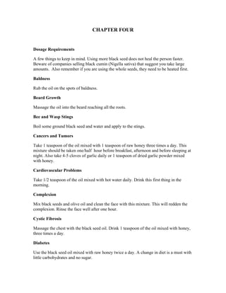 CHAPTER FOUR 
Dosage Requirements 
A few things to keep in mind. Using more black seed does not heal the person faster. 
Beware of companies selling black cumin (Nigella sativa) that suggest you take large 
amounts. Also remember if you are using the whole seeds, they need to be heated first. 
Baldness 
Rub the oil on the spots of baldness. 
Beard Growth 
Massage the oil into the beard reaching all the roots. 
Bee and Wasp Stings 
Boil some ground black seed and water and apply to the stings. 
Cancers and Tumors 
Take 1 teaspoon of the oil mixed with 1 teaspoon of raw honey three times a day. This 
mixture should be taken one/half hour before breakfast, afternoon and before sleeping at 
night. Also take 4­5 
cloves of garlic daily or 1 teaspoon of dried garlic powder mixed 
with honey. 
Cardiovascular Problems 
Take 1/2 teaspoon of the oil mixed with hot water daily. Drink this first thing in the 
morning. 
Complexion 
Mix black seeds and olive oil and clean the face with this mixture. This will redden the 
complexion. Rinse the face well after one hour. 
Cystic Fibrosis 
Massage the chest with the black seed oil. Drink 1 teaspoon of the oil mixed with honey, 
three times a day. 
Diabetes 
Use the black seed oil mixed with raw honey twice a day. A change in diet is a must with 
little carbohydrates and no sugar. 
 
