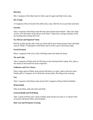 Diarrhea 
Mix 1 teaspoon of the black seed oil with a cup of yogurt and drink twice a day. 
Dry Cough 
1/2 teaspoon of the oil mixed with coffee twice a day. Rub the oil on your back and chest. 
Earache 
Take 1 teaspoon of the black seeds that have been heated and smashed. Add a few drops 
of olive oil to the black seeds and mix well. Place 7 drops into a syringe and place in the 
ear morning and evening until well. 
Eye Disease and Impaired Vision 
Rub the eyelids and the sides of the eye orbits half an hour before going to bed with black 
seed oil. Drink 1/2 tablespoon of the black seed oil with a cup of carrot juice daily. 
Facial Paralysis 
Place 1 teaspoon of the oil in a liter of boiling water and inhale the fumes. 
Flu and Colds 
Take 1 teaspoon of black seed oil with honey in the morning before eating. Also, place a 
few drops in each nostril for nasal congestion. 
Gallstones and Liver Stones 
Place a large spoon of black seeds mixed with honey in a glass, add in some hot water. 
Finally add in 1 teaspoon of oil. Drink this mixture daily, first thing in the morning. 
Gas 
Take 1 teaspoon of the black seeds mixed with 1 teaspoon of honey before breakfast. 
Hemorrhoids 
Take some black seeds and water and drink. 
General Health and Well Being 
Take 1 spoon of honey and 1 spoon of black seeds mixed every day or 1/2 spoon of the 
oil mixed with honey before your breakfast. 
Hair Loss and Premature Graying 
 