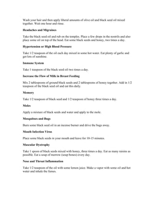 Wash your hair and then apply liberal amounts of olive oil and black seed oil mixed 
together. Wait one hour and rinse. 
Headaches and Migraines 
Take the black seed oil and rub on the temples. Place a few drops in the nostrils and also 
place some oil on top of the head. Eat some black seeds and honey, two times a day. 
Hypertension or High Blood Pressure 
Take 1/2 teaspoon of the oil each day mixed in some hot water. Eat plenty of garlic and 
get lots of sunshine. 
Immune System 
Take 1 teaspoon of the black seed oil two times a day. 
Increase the Flow of Milk in Breast Feeding 
Mix 2 tablespoons of ground black seeds and 2 tablespoons of honey together. Add in 1/2 
teaspoon of the black seed oil and eat this daily. 
Memory 
Take 1/2 teaspoon of black seed and 1/2 teaspoon of honey three times a day. 
Moles 
Apply a mixture of black seeds and water and apply to the mole. 
Mosquitoes and Bugs 
Burn some black seed oil in an incense burner and drive the bugs away. 
Mouth Infection Virus 
Place some black seeds in your mouth and leave for 10­15 
minutes. 
Muscular Dystrophy 
Take 1 spoon of black seeds mixed with honey, three times a day. Eat as many raisins as 
possible. Eat a soup of morrow (soup bones) every day. 
Nose and Throat Inflammation 
Take 1/2 teaspoon of the oil with some lemon juice. Make a vapor with some oil and hot 
water and inhale the fumes. 
 