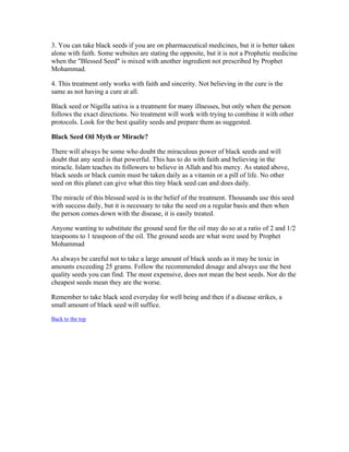 3. You can take black seeds if you are on pharmaceutical medicines, but it is better taken 
alone with faith. Some websites are stating the opposite, but it is not a Prophetic medicine 
when the "Blessed Seed" is mixed with another ingredient not prescribed by Prophet 
Mohammad. 
4. This treatment only works with faith and sincerity. Not believing in the cure is the 
same as not having a cure at all. 
Black seed or Nigella sativa is a treatment for many illnesses, but only when the person 
follows the exact directions. No treatment will work with trying to combine it with other 
protocols. Look for the best quality seeds and prepare them as suggested. 
Black Seed Oil Myth or Miracle? 
There will always be some who doubt the miraculous power of black seeds and will 
doubt that any seed is that powerful. This has to do with faith and believing in the 
miracle. Islam teaches its followers to believe in Allah and his mercy. As stated above, 
black seeds or black cumin must be taken daily as a vitamin or a pill of life. No other 
seed on this planet can give what this tiny black seed can and does daily. 
The miracle of this blessed seed is in the belief of the treatment. Thousands use this seed 
with success daily, but it is necessary to take the seed on a regular basis and then when 
the person comes down with the disease, it is easily treated. 
Anyone wanting to substitute the ground seed for the oil may do so at a ratio of 2 and 1/2 
teaspoons to 1 teaspoon of the oil. The ground seeds are what were used by Prophet 
Mohammad 
As always be careful not to take a large amount of black seeds as it may be toxic in 
amounts exceeding 25 grams. Follow the recommended dosage and always use the best 
quality seeds you can find. The most expensive, does not mean the best seeds. Nor do the 
cheapest seeds mean they are the worse. 
Remember to take black seed everyday for well being and then if a disease strikes, a 
small amount of black seed will suffice. 
Back to the top 
 