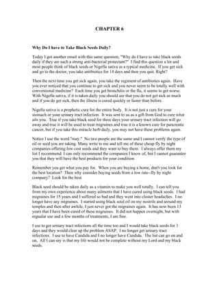 CHAPTER 6 
Why Do I have to Take Black Seeds Daily? 
Today I got another email with this same question, "Why do I have to take black seeds 
daily if they are such a strong anti­bacterial 
protectant?" I find this question a lot and 
most people think of black seeds or Nigella sativa as a typical medicine. If you get sick 
and go to the doctor, you take antibiotics for 14 days and then you quit. Right? 
Then the next time you get sick again, you take the regiment of antibiotics again. Have 
you ever noticed that you continue to get sick and you never seem to be totally well with 
conventional medicine? Each time you get bronchitis or the flu, it seems to get worse. 
With Nigella sativa, if it is taken daily you should see that you do not get sick as much 
and if you do get sick, then the illness is cured quickly or faster than before. 
Nigella sativa is a prophetic cure for the entire body. It is not just a cure for your 
stomach or your urinary tract infection. It was sent to us as a gift from God to cure what 
ails you. True if you take black seed for three days your urinary tract infection will go 
away and true it will be used to treat migraines and true it is a known cure for pancreatic 
cancer, but if you take this miracle herb daily, you may not have these problems again. 
Notice I use the word "may." No two people are the same and I cannot verify the type of 
oil or seed you are taking. Many write to me and tell me of these cheap fly by night 
companies offering low cost seeds and they want to buy them. I always offer them my 
list I recommend. I can only recommend the companies I know of, but I cannot guarantee 
you that they will have the best products for your condition. 
Remember you get what you pay for. When you are buying a home, don't you look for 
the best location? Then why consider buying seeds from a low rate­­fly 
by night 
company? Look for the best. 
Black seed should be taken daily as a vitamin to make you well totally. I can tell you 
from my own experience about many ailments that I have cured using black seeds. I had 
migraines for 15 years and I suffered so bad and they went into cluster headaches. I no 
longer have any migraines. I started using black seed oil on my nostrils and around my 
temples and then after awhile, I just never got the migraines again. It has now been 13 
years that I have been cured of these migraines. It did not happen overnight, but with 
regualar use and a few months of treatments, I am free. 
I use to get urinary tract infections all the time too and I would take black seeds for 3 
days and they would clear up the problem ASAP. I no longer get urinary tract 
infections. I use to have Candida and I no longer have Candida. The list can go on and 
on. All I can say is that my life would not be complete without my Lord and my black 
seeds. 
 