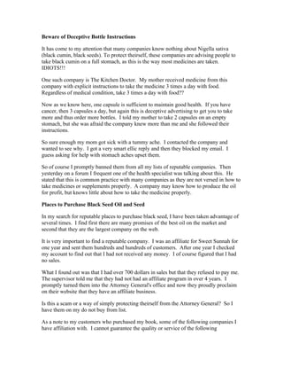 Beware of Deceptive Bottle Instructions 
It has come to my attention that many companies know nothing about Nigella sativa 
(black cumin, black seeds). To protect theirself, these companies are advising people to 
take black cumin on a full stomach, as this is the way most medicines are taken. 
IDIOTS!!! 
One such company is The Kitchen Doctor. My mother received medicine from this 
company with explicit instructions to take the medicine 3 times a day with food. 
Regardless of medical condition, take 3 times a day with food?? 
Now as we know here, one capsule is sufficient to maintain good health. If you have 
cancer, then 3 capsules a day, but again this is deceptive advertising to get you to take 
more and thus order more bottles. I told my mother to take 2 capsules on an empty 
stomach, but she was afraid the company knew more than me and she followed their 
instructions. 
So sure enough my mom got sick with a tummy ache. I contacted the company and 
wanted to see why. I got a very smart ellic reply and then they blocked my email. I 
guess asking for help with stomach aches upset them. 
So of course I promptly banned them from all my lists of reputable companies. Then 
yesterday on a forum I frequent one of the health specialist was talking about this. He 
stated that this is common practice with many companies as they are not versed in how to 
take medicines or supplements properly. A company may know how to produce the oil 
for profit, but knows little about how to take the medicine properly. 
Places to Purchase Black Seed Oil and Seed 
In my search for reputable places to purchase black seed, I have been taken advantage of 
several times. I find first there are many promises of the best oil on the market and 
second that they are the largest company on the web. 
It is very important to find a reputable company. I was an affiliate for Sweet Sunnah for 
one year and sent them hundreds and hundreds of customers. After one year I checked 
my account to find out that I had not received any money. I of course figured that I had 
no sales. 
What I found out was that I had over 700 dollars in sales but that they refused to pay me. 
The supervisor told me that they had not had an affiliate program in over 4 years. I 
promptly turned them into the Attorney General's office and now they proudly proclaim 
on their website that they have an affiliate business. 
Is this a scam or a way of simply protecting theirself from the Attorney General? So I 
have them on my do not buy from list. 
As a note to my customers who purchased my book, some of the following companies I 
have affiliation with. I cannot guarantee the quality or service of the following 
 