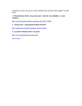 companies, but they all meet my search standards that I desired. Please support my links 
below. 
1. Mountain Rose Herbs: Top rated seeds ­check 
for oil availability. A 4 star 
company. 
http://www.mountainroseherbs.com/index.php?AID=119044 
2. Amazon.com ­Amazing 
Herbs Black Seed Oil 
http://nigellasativa.weebly.com/black­seed­store. 
html 
3. Located in Pakistan, Oil is very good. 
http://www.hemanitrading.ae/index.php 
Back to the top 
 