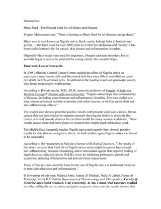 Introduction: 
Black Seed ­The 
Blessed Seed for All Illness and Disease 
Prophet Mohammad said, "There is healing in Black Seed for all diseases except death." 
Black seed is also known as Nigella sativa, black cumin, kalonji, haba al barakah and 
gizhah. It has been used for over 2000 years as a relief for all disease and recently it has 
been studied extensively for cancer, skin disease and inflammation disorders. 
Originally black seeds were used for migraines, allergies and acne disorders, but as 
scientist begin to realize its potential for curing cancer, the research began. 
Pancreatic Cancer Research: 
In 2008 Jefferson Kimmel Cancer Center studied the effect of Nigella sativa on 
pancreatic cancer tumor cells and discovered that they were able to annihilate or cause 
cell death on 82% of tumor cells. In addition to the positive results on pancreatic cancer, 
they found more results worth noting. 
According to Hwyda Arafat, M.D., Ph.D., associate professor of Surgery at Jefferson 
Medical Collegeof Thomas Jefferson University, "Nigella sativa helps treat a broad array 
of diseases, including some immune and inflammatory disorders. Previous studies also 
have shown anticancer activity in prostate and colon cancers, as well as antioxidant and 
anti­inflammatory 
effects." 
The studies also showed potential positive results with prostate and colon cancers. Breast 
cancer also has been studied in separate research showing the ability to eradicate the 
cancer cells and provide chances for excellent health for many women worldwide. These 
results caused more and more places to research this simple black miraculous seed. 
The Middle East frequently studies Nigella sativa and recently they showed positive 
results for skin disease and gastric ulcers. In both studies, again Nigella sativa was found 
to be successful. 
According to the researchers at Pakistan Journal of Biological Sciences, "The results of 
this study revealed that fixed oil of Nigella sativa seeds might has potent bactericidal, 
anti­inflammatory, 
immune stimulating and/or antioxidant agents that improve healing of 
staphylococcal­infected 
skin in BALB/c mice, by inhibiting pathogenic growth and 
expansion, reducing inflammation and prevent tissue impairment. 
These effects provide scientific basis for the use of Nigella sativa in traditional medicine 
to treat skin infections and inflammations." 
In November of this year, Naheed Amir, Amina Al Dhaheri, Najla Al Jaberi, Fatma Al 
Marzouqi, Salim MA Bastaki Department of Pharmacology and Therapeutics, Faculty of 
Medicine and Health Sciences, UAE University, Al Ain, United Arab Emirates, studied 
the effect ofNigella sativa, onion and garlic on gastric ulcers and the results showed that 
 