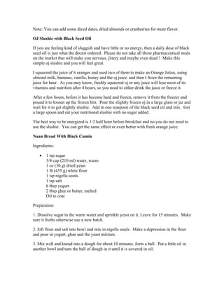 Note: You can add some diced dates, dried almonds or cranberries for more flavor. 
OJ Slushie with Black Seed Oil 
If you are feeling kind of sluggish and have little or no energy, then a daily dose of black 
seed oil is just what the doctor ordered. Please do not take all those pharmaceutical meds 
on the market that will make you nervous, jittery and maybe even dead ! Make this 
simple oj slushie and you will feel great. 
I squeezed the juice of 6 oranges and used two of them to make an Orange Julius, using 
almond milk, bananas, vanilla, honey and the oj juice. and then I froze the remaining 
juice for later. As you may know, freshly squeezed oj or any juice will lose most of its 
vitamins and nutrition after 4 hours, so you need to either drink the juice or freeze it. 
After a few hours, before it has become hard and frozen, remove it from the freezer and 
pound it to loosen up the frozen bits. Pour the slightly frozen oj in a large glass or jar and 
wait for it to get slightly slushie. Add in one teaspoon of the black seed oil and mix. Get 
a large spoon and eat your nutritional slushie with no sugar added. 
The best way to be energized is 1/2 half hour before breakfast and no you do not need to 
use the slushie. You can get the same effect or even better with fresh orange juice. 
Naan Bread With Black Cumin 
Ingredients: 
 1 tsp sugar 
3/4 cup (210 ml) water, warm 
1 oz (30 g) dried yeast 
1 lb (455 g) white flour 
1 tsp nigella seeds 
1 tsp salt 
6 tbsp yogurt 
2 tbsp ghee or butter, melted 
Oil to coat 
Preparation: 
1. Dissolve sugar in the warm water and sprinkle yeast on it. Leave for 15 minutes. Make 
sure it froths otherwise use a new batch. 
2. Sift flour and salt into bowl and mix in nigella seeds. Make a depression in the flour 
and pour in yogurt, ghee and the yeast mixture. 
3. Mix well and knead into a dough for about 10 minutes. form a ball. Put a little oil in 
another bowl and turn the ball of dough in it until it is covered in oil. 
 
