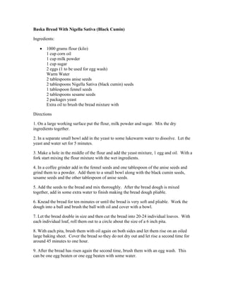 Baska Bread With Nigella Sativa (Black Cumin) 
Ingredients: 
 1000 grams flour (kilo) 
1 cup corn oil 
1 cup milk powder 
1 cup sugar 
2 eggs (1 to be used for egg wash) 
Warm Water 
2 tablespoons anise seeds 
2 tablespoons Nigella Sativa (black cumin) seeds 
1 tablespoon fennel seeds 
2 tablespoons sesame seeds 
2 packages yeast 
Extra oil to brush the bread mixture with 
Directions 
1. On a large working surface put the flour, milk powder and sugar. Mix the dry 
ingredients together. 
2. In a separate small bowl add in the yeast to some lukewarm water to dissolve. Let the 
yeast and water set for 5 minutes. 
3. Make a hole in the middle of the flour and add the yeast mixture, 1 egg and oil. With a 
fork start mixing the flour mixture with the wet ingredients. 
4. In a coffee grinder add in the fennel seeds and one tablespoon of the anise seeds and 
grind them to a powder. Add them to a small bowl along with the black cumin seeds, 
sesame seeds and the other tablespoon of anise seeds. 
5. Add the seeds to the bread and mix thoroughly. After the bread dough is mixed 
together, add in some extra water to finish making the bread dough pliable. 
6. Knead the bread for ten minutes or until the bread is very soft and pliable. Work the 
dough into a ball and brush the ball with oil and cover with a bowl. 
7. Let the bread double in size and then cut the bread into 20­24 
individual loaves. With 
each individual loaf, roll them out to a circle about the size of a 6 inch pita. 
8. With each pita, brush them with oil again on both sides and let them rise on an oiled 
large baking sheet. Cover the bread so they do not dry out and let rise a second time for 
around 45 minutes to one hour. 
9. After the bread has risen again the second time, brush them with an egg wash. This 
can be one egg beaten or one egg beaten with some water. 
 