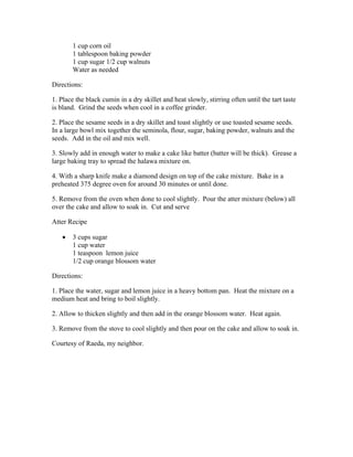 1 cup corn oil 
1 tablespoon baking powder 
1 cup sugar 1/2 cup walnuts 
Water as needed 
Directions: 
1. Place the black cumin in a dry skillet and heat slowly, stirring often until the tart taste 
is bland. Grind the seeds when cool in a coffee grinder. 
2. Place the sesame seeds in a dry skillet and toast slightly or use toasted sesame seeds. 
In a large bowl mix together the seminola, flour, sugar, baking powder, walnuts and the 
seeds. Add in the oil and mix well. 
3. Slowly add in enough water to make a cake like batter (batter will be thick). Grease a 
large baking tray to spread the halawa mixture on. 
4. With a sharp knife make a diamond design on top of the cake mixture. Bake in a 
preheated 375 degree oven for around 30 minutes or until done. 
5. Remove from the oven when done to cool slightly. Pour the atter mixture (below) all 
over the cake and allow to soak in. Cut and serve 
Atter Recipe 
 3 cups sugar 
1 cup water 
1 teaspoon lemon juice 
1/2 cup orange blossom water 
Directions: 
1. Place the water, sugar and lemon juice in a heavy bottom pan. Heat the mixture on a 
medium heat and bring to boil slightly. 
2. Allow to thicken slightly and then add in the orange blossom water. Heat again. 
3. Remove from the stove to cool slightly and then pour on the cake and allow to soak in. 
Courtesy of Raeda, my neighbor. 
 