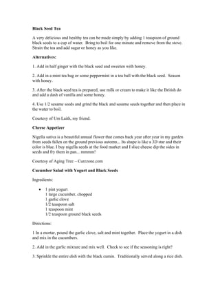 Black Seed Tea 
A very delicious and healthy tea can be made simply by adding 1 teaspoon of ground 
black seeds to a cup of water. Bring to boil for one minute and remove from the stove. 
Strain the tea and add sugar or honey as you like. 
Alternatives: 
1. Add in half ginger with the black seed and sweeten with honey. 
2. Add in a mint tea bag or some peppermint in a tea ball with the black seed. Season 
with honey. 
3. After the black seed tea is prepared, use milk or cream to make it like the British do 
and add a dash of vanilla and some honey. 
4. Use 1/2 sesame seeds and grind the black and sesame seeds together and then place in 
the water to boil. 
Courtesy of Um Laith, my friend. 
Cheese Appetizer 
Nigella sativa is a beautiful annual flower that comes back year after year in my garden 
from seeds fallen on the ground previous automn... Its shape is like a 3D star and their 
color is blue. I buy nigella seeds at the food market and I slice cheese dip the sides in 
seeds and fry them in pan... mmmm! 
Courtesy of Aging Tree – Curezone.com 
Cucumber Salad with Yogurt and Black Seeds 
Ingredients: 
 1 pint yogurt 
1 large cucumber, chopped 
1 garlic clove 
1/2 teaspoon salt 
1 teaspoon mint 
1/2 teaspoon ground black seeds 
Directions: 
1 In a mortar, pound the garlic clove, salt and mint together. Place the yogurt in a dish 
and mix in the cucumbers. 
2. Add in the garlic mixture and mix well. Check to see if the seasoning is right? 
3. Sprinkle the entire dish with the black cumin. Traditionally served along a rice dish. 
 