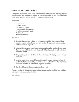 Zalabya with Black Cumin ­Recipe 
#2 
Zalabya and black cumin is one of old Jordanian breakfast recipes that regularly prepared 
in all time especially during olive season. It's very delicious and all your family will love 
it too. It can be served with hot tea. Try it and enjoy the great taste 
Ingredients: 
 4 cups flour 
1 cup of sesame 
1/4 cup black cumin 
1 cup olive oil, for the dough 
1 tablespoon granule yeast 
Salt to taste 
Olive oil for frying 
Preparation: 
1. Dissolve the yeast into 1/4 cup of warm water. Combine flour, sesame, black 
cumin, olive oil, salt and water in a bowl mixing all together to make a dough, 
add more water if required. 
2. Add the dissolve yeast to the dough and mix well together until tender, cover the 
bowl for nearly 30 minutes or to rise dough. When the dough is ready cut it into 
small ball shapes. 
3. Prepare a tray wiped with Olive oil. Place oil in a circular frying pan and place it 
over heat. 
4. Add the dough to the pan and figure it into a circle­shape. 
Increase the heat of 
and fry the first side of zalabya until it turns into a golden brown then flip it to the 
other side and let it fry until it turns to golden brown too. 
5. Put the zalabya into the serving plate and serve hot. 
Courtesy of Alaa M. Omari http://www.golden­recipes. 
com/free­cooking­food­zalabya­with­black­cumin­breakfast­recipe. 
html 
Back to the top 
 