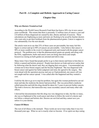 Part II ­A 
Complete and Holistic Approach to Curing Cancer 
Chapter One 
Why are Doctors Treated as God 
According to the World Cancer Research Fund there has been a 20% rise in new cancer 
cases worldwide. This means that there is presently 12 million cases of cancer a year and 
2.8 million of those diagnosed are caused by diet, obesity and lack of exercise. These 
calculations are frightening as more and more are flocking to be saved by butcher doctors 
who want only to get their kickback from the pharmaceutical giants. Cancer is suppose to 
rise substantially over the next decade. 
The article went on to say that 25% of these cases are preventable, but many feel this 
figure is correct and up to 90% of cancers are preventable. I also believe that cancer is 
90% or more curable in the event it is diagnosed early and treated with the proper cancer 
protocol. The problem now is that the pharmaceutical giants are greedy and along with 
the FDA, supplements, herbs and cancer cures are being shut down and simple 
housewives raising an herb garden are arrested and told to stop. 
Many times I have found that people prefer to go to their doctor and listen to him then to 
follow a natural and holistic protocol. People treat doctors as Gods and never realize that 
by following what the doctor said, they are digging their own grave. I recommended one 
woman not to have breast surgery and she became frightened. She was diagnosed with 
breast cancer and against her better judgment and mine she agreed to the surgery. She 
went ahead with the operation anyway and sure as I had predicted, one cancer cell was 
not caught and her cancer spread. I was called after this happened and they wanted a 
cure. 
I told her the diet to go on to stop her problem, but again this woman preferred to eat red 
meat and take the medicine the doctor had prescribed. She was prescribed a medicine 
called tamoxifen and told this drug should be taken for 5 years to prevent further cancers. 
The truth is however, that tamoxifen may cause secondary cancers and many other side 
effects. 
I showed her documentation that this drug was very dangerous to take, but like so many, 
she was so frightened of the word cancer and chose to follow the word of a doctor and 
not follow a natural and holistic diet. Doctors are not God and they cannot save you 
unless it is your destiny. 
Causes Of Illness 
The root of all illness is the stomach. These words are never truer today than it was two 
thousand years ago. What we eat is exactly what we become. If we spent our days eating 
 