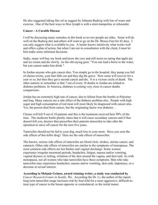 He also suggested taking flax oil as suggest by Johanna Budwig with lots of water and 
exercise. One of the best ways to flow lymph is with a mini­trampoline 
or rebounder. 
Cancer ­A 
Curable Disease 
I will be discussing many remedies in this book as no two people are alike. Some will do 
well on the Budwig diet and others will want to go on the Dr. Bruess Fast for 42 days. I 
can only suggest what is available to you. A healer knows intuitively what works well 
and offers a plan of action, but when I am not in consultation with the client, I must let 
him make some informed decisions. 
Sadly, many will buy my book and know the cure and still insist on eating that apple pie 
and ice cream and die slowly. As the old saying goes: "You can lead a horse to the water, 
but you cannot make him drink." 
In Jordan anyone who gets cancer dies. You simply go to the hospital, they pump you full 
of chemo toxins, your hair falls out and they dig the grave. Now some will recover for a 
year or so, but then they get a second cancer and die. It is a vicious circle of death. The 
other statistic to remember is that 7 out of every 10 deaths in Jordan are related to 
diabetes problems. In America, diabetes is coming very close in cancer deaths 
comparisons. 
Jordan has an extremely high rate of cancer, due to fallout from the bombs in Palestine 
and Iraq. Many cancers are a side effect of the diabetes problem also. People with high 
sugar and high consumption of red meat will most likely be diagnosed with cancer also. 
Yes, the person died from cancer, but the originating factor was diabetes. . 
Chemo will kill 9 out of 10 patients and this is the treatment received here 99% of the 
time. The medicine bottle plainly states that it will cause secondary cancers and if that 
doesn't kill you, doctors then prescribes their patients tamoxifen to take after the 
operation to stave off cancer for the next five years. 
Tamoxifen should not be fed to your dog, much less to your mom. Have you seen the 
side effects of this killer drug? Here are the side effects of tamoxifen: 
The known, serious side effects of tamoxifen are blood clots, strokes, uterine cancer, and 
cataracts. Other side effects of tamoxifen are similar to the symptoms of menopause. The 
most common side effects are hot flashes and vaginal discharge. Some women 
experience irregular menstrual periods, headaches, fatigue, nausea and/or vomiting, 
vaginal dryness or itching, irritation of the skin around the vagina, and skin rash. As with 
menopause, not all women who take tamoxifen have these symptoms. Men who take 
tamoxifen may experience headaches, nausea and/or vomiting, skin rash, impotence, or a 
decrease in sexual interest. 
According to Melanie Grimes, award winning writer, a study was conducted by 
Cancer Research Center in Seattle, Wa. According the Dr. Li, the author of the report, 
long term tamoxifen usage increases risk by four­fold 
for a more aggressive, difficult­to­treat 
type of cancer in the breast opposite or contralateral, to the initial tumor. 
 