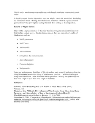 Nigella sativa was just as potent as pharmaceutical medicines in the treatment of gastric 
ulcers. 
It should be noted that the researchers used raw Nigella sativa that was boiled. In closing 
the researchers stated, "Boiling did not affect the protective effect of Nigella sativa on 
gastric ulcers," thus proving that heating the seeds does nothing to its composition. 
Benefits of Nigella Sativa: 
The world is simply astonished of the many benefits of Nigella sativa and the desire to 
find the best product grows. Besides healing cancer, there are many other benefits of 
black cumin, such as: 
 Anti­hypertensive 
 Anti­Tumor 
 Anti­bacteria 
 Anti­histamine 
 Strengthens the immune system 
 Anti­inflammatory 
 Promotes lactation 
 Anti­parasitic 
Once you begin to study the effects of this miraculous seed, you will begin to realize that 
this gift from God was truly a mercy of unbelievable grandeur. I will be showing you 
many natural remedies, cures, treatments and ways to live a healthy and productive life. 
You have a right to live. You have a right to be happy. 
References: 
Hurairah, Maria" Everything You Ever Wanted to Know About Black Seeds," 
Amazon.com 
Mariam A. Abu­Al­Basal 
, 2011. Influence of Nigella sativa Fixed Oil on Some Blood 
Parameters and Histopathology of Skin in Staphylococcal­Infected 
BALB/c 
Mice.Pakistan Journal of Biological Sciences,14: 1038­1046. 
November 11, 2011, "Comparative effect of garlic (Allium sativum), onion (Allium cepa), 
and black seed (Nigella sativa) on gastric acid secretion and gastric ulcer," United Arab 
Emirates University 
 