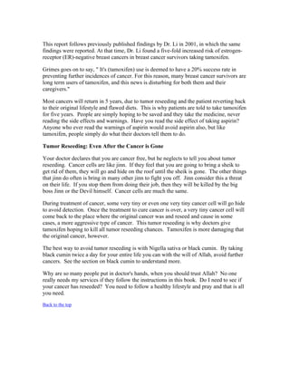 This report follows previously published findings by Dr. Li in 2001, in which the same 
findings were reported. At that time, Dr. Li found a five­fold 
increased risk of estrogen­receptor 
(ER)­negative 
breast cancers in breast cancer survivors taking tamoxifen. 
Grimes goes on to say, " It's (tamoxifen) use is deemed to have a 20% success rate in 
preventing further incidences of cancer. For this reason, many breast cancer survivors are 
long term users of tamoxifen, and this news is disturbing for both them and their 
caregivers." 
Most cancers will return in 5 years, due to tumor reseeding and the patient reverting back 
to their original lifestyle and flawed diets. This is why patients are told to take tamoxifen 
for five years. People are simply hoping to be saved and they take the medicine, never 
reading the side effects and warnings. Have you read the side effect of taking aspirin? 
Anyone who ever read the warnings of aspirin would avoid aspirin also, but like 
tamoxifen, people simply do what their doctors tell them to do. 
Tumor Reseeding: Even After the Cancer is Gone 
Your doctor declares that you are cancer free, but he neglects to tell you about tumor 
reseeding. Cancer cells are like jinn. If they feel that you are going to bring a sheik to 
get rid of them, they will go and hide on the roof until the sheik is gone. The other things 
that jinn do often is bring in many other jinn to fight you off. Jinn consider this a threat 
on their life. If you stop them from doing their job, then they will be killed by the big 
boss Jinn or the Devil himself. Cancer cells are much the same. 
During treatment of cancer, some very tiny or even one very tiny cancer cell will go hide 
to avoid detection. Once the treatment to cure cancer is over, a very tiny cancer cell will 
come back to the place where the original cancer was and reseed and cause in some 
cases, a more aggressive type of cancer. This tumor reseeding is why doctors give 
tamoxifen hoping to kill all tumor reseeding chances. Tamoxifen is more damaging that 
the original cancer, however. 
The best way to avoid tumor reseeding is with Nigella sativa or black cumin. By taking 
black cumin twice a day for your entire life you can with the will of Allah, avoid further 
cancers. See the section on black cumin to understand more. 
Why are so many people put in doctor's hands, when you should trust Allah? No one 
really needs my services if they follow the instructions in this book. Do I need to see if 
your cancer has reseeded? You need to follow a healthy lifestyle and pray and that is all 
you need. 
Back to the top 
 