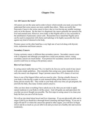 Chapter Two 
Are All Cancers the Same? 
All cancers are not the same and in order to know which remedy you need, you must first 
understand that some cancers are more curable than others. Many can testify that 
Pancreatic Cancer is the worse cancer to have, due to it not having any notable warnings 
early on in the disease. By the time it is diagnosed, the cancer generally has spread to the 
liver and stomach area. However, news today is that Nigella sativa is very successful in 
the annihilation of pancreatic cancer cells. Researchers have stated that Nigella sativa 
can be used in conjunction with chemo and radiology to be highly successful, but I am 
against any kind of chemical in the body. 
Prostate cancer on the other hand has a very high rate of survival along with thyroid, 
testis, melanomas and breast cancers. 
Secondary Cancers 
Curing a primary cancer is different than secondary cancers. Secondary cancers come 
with a vengeance and although you might have cured your primary cancer, curing 
secondary cancers are much harder. Your protocol for secondary cancers much be more 
assertive and twice as strong as the primary cancer. 
How to Cure Cancer 
Is curing cancer really that easy? No, it is hard to do, but you can be cured of any cancer 
with some simple guidelines. Also remember that curing your cancer depends on how 
early the cancer was diagnosed. Stage I prostate cancer has a 95% chance of survival. 
Stress is one of the biggest killers and you must be calm. Having a deadly disease in 
your body is like having a snake in your stomach killing all the babies you conceive. 
Some jinn do exactly this. They reside in your body and every time you get pregnant, the 
jinn kills the baby, thus many women cannot conceive. 
After you have done everything I have asked you to do, then you are ready to apply 
natural medicine to your body to rid the cancer. God will guide you and open doors for 
you that you never thought was possible. The first steps in curing cancer is to clean your 
body the best you can of all the toxins. 
We will go into detail about bowel and liver cleansings. If you are physically able and in 
stages I and II you should do a thorough bowel cleansing and begin fasting. If you are in 
stages III and IV or where the cancer has spread to other organs, you will have to begin 
slower and do as much as you are able to do and you must eat a healthy diet and exercise 
moderately. 
 