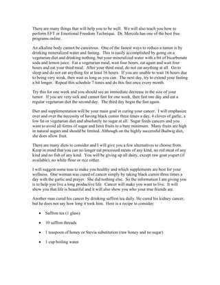 There are many things that will help you to be well. We will also teach you how to 
perform EFT or Emotional Freedom Technique. Dr. Mercola has one of the best free 
programs online. 
An alkaline body cannot be cancerous. One of the fastest ways to reduce a tumor is by 
drinking mineralized water and fasting. This is easily accomplished by going on a 
vegetarian diet and drinking nothing, but your mineralized water with a bit of bicarbonate 
soda and lemon juice. Eat a vegetarian meal, wait four hours, eat again and wait four 
hours and eat your third meal. After your third meal, do not eat anything at all. Go to 
sleep and do not eat anything for at least 16 hours. If you are unable to wait 16 hours due 
to being very weak, then wait as long as you can. The next day, try to extend your fasting 
a bit longer. Repeat this schedule 7 times and do this fast once every month. 
Try this for one week and you should see an immediate decrease in the size of your 
tumor. If you are very sick and cannot fast for one week, then fast one day and eat a 
regular vegetarian diet the second day. The third day begin the fast again. 
Diet and supplementation will be your main goal in curing your cancer. I will emphasize 
over and over the necessity of having black cumin three times a day, 4 cloves of garlic, a 
low fat or vegetarian diet and absolutely no sugar at all. Sugar feeds cancers and you 
want to avoid all forms of sugar and limit fruits to a bare minimum. Many fruits are high 
in natural sugars and should be limited. Although on the highly successful Budwig diet, 
she does allow fruit. 
There are many diets to consider and I will give you a few alternatives to choose from. 
Keep in mind that you can no longer eat processed meats of any kind, no red meat of any 
kind and no fish of any kind. You will be giving up all dairy, except raw goat yogurt (if 
available), no white flour or rice either. 
I will suggest some teas to make you healthy and which supplements are best for your 
wellness. One woman was cured of cancer simply by taking black cumin three times a 
day with the garlic and prayer. She did nothing else. So the information I am giving you 
is to help you live a long productive life. Cancer will make you want to live. It will 
show you that life is beautiful and it will also show you who your true friends are. 
Another man cured his cancer by drinking saffron tea daily. He cured his kidney cancer, 
but he does not say how long it took him. Here is a recipe to consider: 
 Saffron tea (1 glass) 
 10 saffron threads 
 1 teaspoon of honey or Stevia substitution (raw honey and no sugar) 
 1 cup boiling water 
 