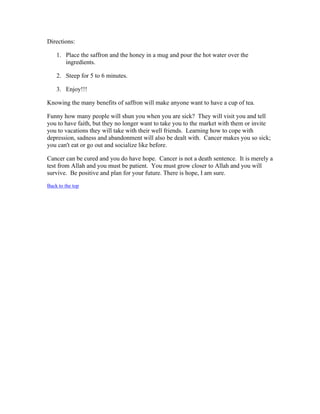 Directions: 
1. Place the saffron and the honey in a mug and pour the hot water over the 
ingredients. 
2. Steep for 5 to 6 minutes. 
3. Enjoy!!! 
Knowing the many benefits of saffron will make anyone want to have a cup of tea. 
Funny how many people will shun you when you are sick? They will visit you and tell 
you to have faith, but they no longer want to take you to the market with them or invite 
you to vacations they will take with their well friends. Learning how to cope with 
depression, sadness and abandonment will also be dealt with. Cancer makes you so sick; 
you can't eat or go out and socialize like before. 
Cancer can be cured and you do have hope. Cancer is not a death sentence. It is merely a 
test from Allah and you must be patient. You must grow closer to Allah and you will 
survive. Be positive and plan for your future. There is hope, I am sure. 
Back to the top 
 