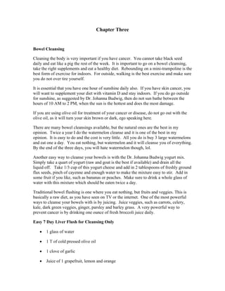 Chapter Three 
Bowel Cleansing 
Cleaning the body is very important if you have cancer. You cannot take black seed 
daily and eat like a pig the rest of the week. It is important to go on a bowel cleansing, 
take the right supplements and eat a healthy diet. Rebounding on a mini­trampoline 
is the 
best form of exercise for indoors. For outside, walking is the best exercise and make sure 
you do not over tire yourself. 
It is essential that you have one hour of sunshine daily also. If you have skin cancer, you 
will want to supplement your diet with vitamin D and stay indoors. If you do go outside 
for sunshine, as suggested by Dr. Johanna Budwig, then do not sun bathe between the 
hours of 10 AM to 2 PM, when the sun is the hottest and does the most damage. 
If you are using olive oil for treatment of your cancer or disease, do not go out with the 
olive oil, as it will turn your skin brown or dark, ego speaking here. 
There are many bowel cleansings available, but the natural ones are the best in my 
opinion. Twice a year I do the watermelon cleanse and it is one of the best in my 
opinion. It is easy to do and the cost is very little. All you do is buy 3 large watermelons 
and eat one a day. You eat nothing, but watermelon and it will cleanse you of everything. 
By the end of the three days, you will hate watermelon though, lol. 
Another easy way to cleanse your bowels is with the Dr. Johanna Budwig yogurt mix. 
Simply take a quart of yogurt (raw and goat is the best if available) and drain all the 
liquid off. Take 1/3 cup of this yogurt cheese and add in 2 tablespoons of freshly ground 
flax seeds, pinch of cayenne and enough water to make the mixture easy to stir. Add in 
some fruit if you like, such as bananas or peaches. Make sure to drink a whole glass of 
water with this mixture which should be eaten twice a day. 
Traditional bowel flushing is one where you eat nothing, but fruits and veggies. This is 
basically a raw diet, as you have seen on TV or the internet. One of the most powerful 
ways to cleanse your bowels with is by juicing. Juice veggies, such as carrots, celery, 
kale, dark green veggies, ginger, parsley and barley grass. A very powerful way to 
prevent cancer is by drinking one ounce of fresh broccoli juice daily. 
Easy 7 Day Liver Flush for Cleansing Only 
 1 glass of water 
 1 T of cold pressed olive oil 
 1 clove of garlic 
 Juice of 1 grapefruit, lemon and orange 
 