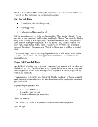 Put all in the blender and blend on high for one minute. Drink 1/2 hour before breakfast. 
This will not flush out stones, but will cleanse the system. 
Easy Egg Yolk Flush 
 1/2 cup lemon juice (freshly squeezed) 
 1/2 cup egg yolks 
 1 tablespoon cold pressed olive oil 
Mix the lemon juice and egg yolks together and drink. Then take the olive oil. Go lay 
down for at least 30 minutes and do not eat anything for 2 hours. You must take this first 
thing in the morning or before you sleep. If you take this at night, make sure you have 
eaten or drank nothing for three hours. You can do this 4 days in a row and then you 
must wait 2 weeks before starting again. If you have any problems, such as an upset 
stomach, then do only 2 days and stop. There is nothing wrong in building up to a full 
flush. 
The best way to get rid of all the sludge in your intestines is with a warm water enema. 
The Max Gerson Cancer Diet also suggests the use of enemas. The enemas are not 
required though. 
Classic Coke Flush (Full Flush) 
Any full flush is hard on your system and I recommend that you start with one of the easy 
flushes and work up. If you have been newly diagnosed with cancer, then working on a 
cleansing protocol will be easier than if you have stage III or IV cancer, as you will be 
weaker and more sick. 
Three days prior to doing this liver flush drink at least a quart a day of freshly squeezed 
apple juice and eat several apples a day also. Eat regular meals, but eliminate meats and 
processed foods. 
Right before you go to bed take: 
 5 ounces CLASSIC coke 
6 oz. extra virgin olive oil 
2 tbs of freshly squeezed lemon juice 
When you wake up: 
Take 10 ounces of Citrate of Magnesium ­available 
online or at drug stores. 
Next 30 Days: 
 