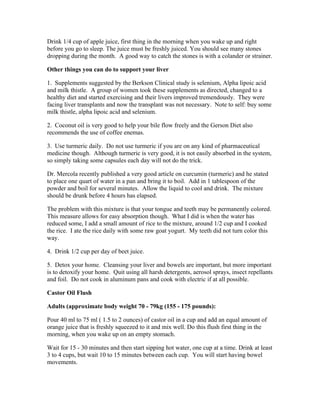 Drink 1/4 cup of apple juice, first thing in the morning when you wake up and right 
before you go to sleep. The juice must be freshly juiced. You should see many stones 
dropping during the month. A good way to catch the stones is with a colander or strainer. 
Other things you can do to support your liver 
1. Supplements suggested by the Berkson Clinical study is selenium, Alpha lipoic acid 
and milk thistle. A group of women took these supplements as directed, changed to a 
healthy diet and started exercising and their livers improved tremendously. They were 
facing liver transplants and now the transplant was not necessary. Note to self: buy some 
milk thistle, alpha lipoic acid and selenium. 
2. Coconut oil is very good to help your bile flow freely and the Gerson Diet also 
recommends the use of coffee enemas. 
3. Use turmeric daily. Do not use turmeric if you are on any kind of pharmaceutical 
medicine though. Although turmeric is very good, it is not easily absorbed in the system, 
so simply taking some capsules each day will not do the trick. 
Dr. Mercola recently published a very good article on curcumin (turmeric) and he stated 
to place one quart of water in a pan and bring it to boil. Add in 1 tablespoon of the 
powder and boil for several minutes. Allow the liquid to cool and drink. The mixture 
should be drunk before 4 hours has elapsed. 
The problem with this mixture is that your tongue and teeth may be permanently colored. 
This measure allows for easy absorption though. What I did is when the water has 
reduced some, I add a small amount of rice to the mixture, around 1/2 cup and I cooked 
the rice. I ate the rice daily with some raw goat yogurt. My teeth did not turn color this 
way. 
4. Drink 1/2 cup per day of beet juice. 
5. Detox your home. Cleansing your liver and bowels are important, but more important 
is to detoxify your home. Quit using all harsh detergents, aerosol sprays, insect repellants 
and foil. Do not cook in aluminum pans and cook with electric if at all possible. 
Castor Oil Flush 
Adults (approximate body weight 70 ­79kg 
(155 ­175 
pounds): 
Pour 40 ml to 75 ml ( 1.5 to 2 ounces) of castor oil in a cup and add an equal amount of 
orange juice that is freshly squeezed to it and mix well. Do this flush first thing in the 
morning, when you wake up on an empty stomach. 
Wait for 15 ­30 
minutes and then start sipping hot water, one cup at a time. Drink at least 
3 to 4 cups, but wait 10 to 15 minutes between each cup. You will start having bowel 
movements. 
 