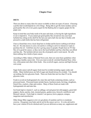 Chapter Four 
DIETS 
There are about as many diets for cancer available as there are types of cancer. Choosing 
a perfect diet would depend on a few things. Being able to get the items needed, such as 
good quality flax oil or raw goats yogurt for the Budwig diet or organic grapes for the 
grape cure. 
Keep in mind that your body needs to be pure and clean, so having the right ingredients 
to eat is imperative. If you cannot get good quality flax oil and not one your local 
herbalist has sitting on his shelf for the last year and a half, but one that is freshly cold 
pressed in a dark bottle that has been refrigerated. 
I have a friend that owns a local shop here in Jordan and he knows nothing at all about 
flax oil. He only knows it costs a lot and he is willing to sell it to whomever wants to 
purchase the oil. I told him once he is giving cancer to people. People hear on TV that 
flax oil is good for cancer, so they run to the local herbalist and buy what they can afford 
and they die. The herbalist did not store the oil properly and it went rancid. He sells 
them nothing, but a bottle of pure cancer. 
According to Mike Adams of Natural News.com, there are some basic guidelines when 
choosing a healthy cancer diet. First you must avoid all: enriched bleached flour, white 
rice, white pastas and other white foods. Also avoid all sugars, sucrose and high­fructose 
corn syrup. 
Sugar feeds cancer and all sugary food must be avoided including sugary sodas and 
drinks. Many bottled juices are full of sugar and should always be avoided. You should 
eat nothing, but low­glycemic 
foods. These are foods that rate less than 55 on the 
glycemic scale. 
Foods to avoid are hydrogenated oils, trans fats and foods containing nitrates, such as 
processed meats. Processed meats include bacon, luncheon meats, hot dogs, doughnuts, 
french fries, crackers, chips and cookies. Many of these foods are made with 
hydrogenated oils and trans fats. 
Eat foods high in vitamin C, such as cabbage, red and green hot chili peppers, green bell 
peppers, thyme, parsley, kale, mustard greens, garden cress, broccoli, cauliflower and 
Brussels' sprouts. Fruits high in vitamin C are guavas, kiwis, papayas, oranges, 
tangerines and strawberries. 
Other things Mike suggests to do is to get plenty of sunshine and low to moderate 
exercise. Oxygenate your body and do not let the cancer survive. It is also advised to 
have your vitamin D levels checked and if you are deficient as many are, supplement and 
 