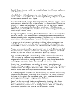 beat this disease. If you go outside wear a wide brim hat, as this will protect you from the 
sun's strongest rays. 
Also, drink plenty of filtered water, not tap water. Omega 3's are also important for 
cancer patients. You can get this if you are following the Budwig diet plan or taking the 
Budwig mixture twice a day, like I suggest. 
Your diet should include juicing in the evening with carrots, celery and any good cancer 
preventive foods, such as broccoli, parsley and garlic. Eat the Budwig mixture with flax 
seeds twice a day and have your fruit in the morning. You may have limited low sugar 
fruits, but eat more vegetables than fruits. Even natural sugars will feed the cancer. 
Make sure to peel all vegetables and fruits that you can. Needless to say you cannot peel 
a strawberry or a head of lettuce. 
When purchasing lettuce or cabbage, discard the outer leaves as the outer leaves contain 
the toxins to avoid. Fruits like strawberries cannot be peeled or washed with a vinegar 
bath and should be limited or avoided all together. If the farmer growing the strawberries 
used fertilizers or insecticides, the strawberry will absorb them easily. 
A natural wash for all vegetables, except lettuce, cabbage, onions, potatoes, etc is one 
with a bit of vinegar in the water. Leave apples, assorted fruits and vegetables in this 
water for 5 to 10 minutes and then rinse well. Store the vegetables after they are dried. 
You can have steamed vegetable, vegetable soup or beans for lunch. Limit your cooked 
food to once a day. Eating raw is always best. Salads are great and a salad topped with 
beans is very delicious. You can have one steamed potato every other day. 
Eggs are not forbidden by Dr. Johanna Budwig, but they are not recommended either. 
Your diet should be low fat and egg yolks are high in fat. She also forbade any 
pharmaceutical pain medicine and tried to get her patients to use alternative pain herbs, 
such as ginger, cayenne and ginger. Here is a simple pain medicine to try. 
In a bowl put 2 large tablespoons of ground powder ginger, 2 large tablespoons of 
turmeric and 1 large tablespoon of cayenne. Mix the ingredients well. Take 1/2 teaspoon 
of the mixture and mix in a glass of water and drink. Take as often as needed. Do not 
take this mixture if you are on any type of pharmaceutical medicine. 
If you find your pain is too hard to bear, then try reducing your medicine slowly. Budwig 
also suggested avoiding any supplements except fresh herbs. You can use good quality 
herbs and not the ones you find at your local grocery store. Look for pharmaceutical 
grade supplements from a good company, such as Iherb.com. 
Part of your diet must include black seed supplementation three times a day. Do not 
listen to these websites which try to sell you large quantities of oil. You do not take 
black seed with food, you must take it on an empty stomach. Black seed will build up 
your immune system and cause you to be able to fight cancer naturally. 
 