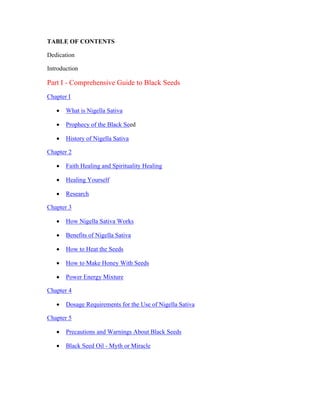 TABLE OF CONTENTS 
Dedication 
Introduction 
Part I ­Comprehensive 
Guide to Black Seeds 
Chapter I 
 What is Nigella Sativa 
 Prophecy of the Black Seed 
 History of Nigella Sativa 
Chapter 2 
 Faith Healing and Spirituality Healing 
 Healing Yourself 
 Research 
Chapter 3 
 How Nigella Sativa Works 
 Benefits of Nigella Sativa 
 How to Heat the Seeds 
 How to Make Honey With Seeds 
 Power Energy Mixture 
Chapter 4 
 Dosage Requirements for the Use of Nigella Sativa 
Chapter 5 
 Precautions and Warnings About Black Seeds 
 Black Seed Oil ­Myth 
or Miracle 
 