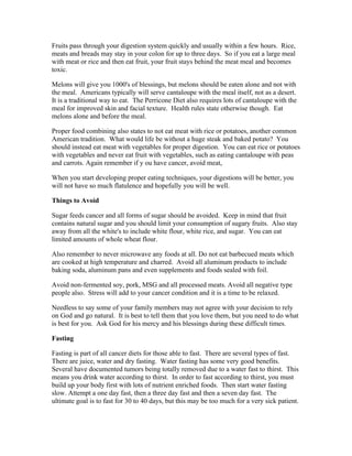 Fruits pass through your digestion system quickly and usually within a few hours. Rice, 
meats and breads may stay in your colon for up to three days. So if you eat a large meal 
with meat or rice and then eat fruit, your fruit stays behind the meat meal and becomes 
toxic. 
Melons will give you 1000's of blessings, but melons should be eaten alone and not with 
the meal. Americans typically will serve cantaloupe with the meal itself, not as a desert. 
It is a traditional way to eat. The Perricone Diet also requires lots of cantaloupe with the 
meal for improved skin and facial texture. Health rules state otherwise though. Eat 
melons alone and before the meal. 
Proper food combining also states to not eat meat with rice or potatoes, another common 
American tradition. What would life be without a huge steak and baked potato? You 
should instead eat meat with vegetables for proper digestion. You can eat rice or potatoes 
with vegetables and never eat fruit with vegetables, such as eating cantaloupe with peas 
and carrots. Again remember if y ou have cancer, avoid meat, 
When you start developing proper eating techniques, your digestions will be better, you 
will not have so much flatulence and hopefully you will be well. 
Things to Avoid 
Sugar feeds cancer and all forms of sugar should be avoided. Keep in mind that fruit 
contains natural sugar and you should limit your consumption of sugary fruits. Also stay 
away from all the white's to include white flour, white rice, and sugar. You can eat 
limited amounts of whole wheat flour. 
Also remember to never microwave any foods at all. Do not eat barbecued meats which 
are cooked at high temperature and charred. Avoid all aluminum products to include 
baking soda, aluminum pans and even supplements and foods sealed with foil. 
Avoid non­fermented 
soy, pork, MSG and all processed meats. Avoid all negative type 
people also. Stress will add to your cancer condition and it is a time to be relaxed. 
Needless to say some of your family members may not agree with your decision to rely 
on God and go natural. It is best to tell them that you love them, but you need to do what 
is best for you. Ask God for his mercy and his blessings during these difficult times. 
Fasting 
Fasting is part of all cancer diets for those able to fast. There are several types of fast. 
There are juice, water and dry fasting. Water fasting has some very good benefits. 
Several have documented tumors being totally removed due to a water fast to thirst. This 
means you drink water according to thirst. In order to fast according to thirst, you must 
build up your body first with lots of nutrient enriched foods. Then start water fasting 
slow. Attempt a one day fast, then a three day fast and then a seven day fast. The 
ultimate goal is to fast for 30 to 40 days, but this may be too much for a very sick patient. 
 