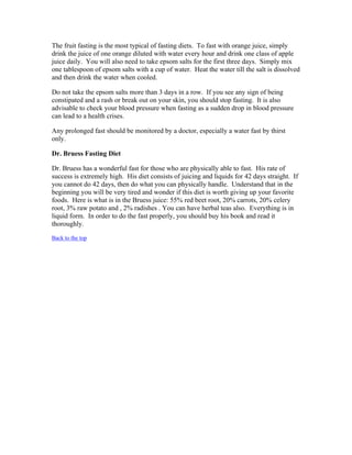 The fruit fasting is the most typical of fasting diets. To fast with orange juice, simply 
drink the juice of one orange diluted with water every hour and drink one class of apple 
juice daily. You will also need to take epsom salts for the first three days. Simply mix 
one tablespoon of epsom salts with a cup of water. Heat the water till the salt is dissolved 
and then drink the water when cooled. 
Do not take the epsom salts more than 3 days in a row. If you see any sign of being 
constipated and a rash or break out on your skin, you should stop fasting. It is also 
advisable to check your blood pressure when fasting as a sudden drop in blood pressure 
can lead to a health crises. 
Any prolonged fast should be monitored by a doctor, especially a water fast by thirst 
only. 
Dr. Bruess Fasting Diet 
Dr. Bruess has a wonderful fast for those who are physically able to fast. His rate of 
success is extremely high. His diet consists of juicing and liquids for 42 days straight. If 
you cannot do 42 days, then do what you can physically handle. Understand that in the 
beginning you will be very tired and wonder if this diet is worth giving up your favorite 
foods. Here is what is in the Bruess juice: 55% red beet root, 20% carrots, 20% celery 
root, 3% raw potato and , 2% radishes . You can have herbal teas also. Everything is in 
liquid form. In order to do the fast properly, you should buy his book and read it 
thoroughly. 
Back to the top 
 