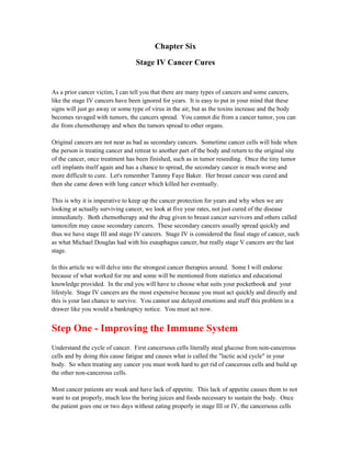 Chapter Six 
Stage IV Cancer Cures 
As a prior cancer victim, I can tell you that there are many types of cancers and some cancers, 
like the stage IV cancers have been ignored for years. It is easy to put in your mind that these 
signs will just go away or some type of virus in the air, but as the toxins increase and the body 
becomes ravaged with tumors, the cancers spread. You cannot die from a cancer tumor, you can 
die from chemotherapy and when the tumors spread to other organs. 
Original cancers are not near as bad as secondary cancers. Sometime cancer cells will hide when 
the person is treating cancer and retreat to another part of the body and return to the original site 
of the cancer, once treatment has been finished, such as in tumor reseeding. Once the tiny tumor 
cell implants itself again and has a chance to spread, the secondary cancer is much worse and 
more difficult to cure. Let's remember Tammy Faye Baker. Her breast cancer was cured and 
then she came down with lung cancer which killed her eventually. 
This is why it is imperative to keep up the cancer protection for years and why when we are 
looking at actually surviving cancer, we look at five year rates, not just cured of the disease 
immediately. Both chemotherapy and the drug given to breast cancer survivors and others called 
tamoxifen may cause secondary cancers. These secondary cancers usually spread quickly and 
thus we have stage III and stage IV cancers. Stage IV is considered the final stage of cancer, such 
as what Michael Douglas had with his esauphagus cancer, but really stage V cancers are the last 
stage. 
In this article we will delve into the strongest cancer therapies around. Some I will endorse 
because of what worked for me and some will be mentioned from statistics and educational 
knowledge provided. In the end you will have to choose what suits your pocketbook and your 
lifestyle. Stage IV cancers are the most expensive because you must act quickly and directly and 
this is your last chance to survive. You cannot use delayed emotions and stuff this problem in a 
drawer like you would a bankruptcy notice. You must act now. 
Step One ­Improving 
the Immune System 
Understand the cycle of cancer. First cancersous cells literally steal glucose from non­cancerous 
cells and by doing this cause fatigue and causes what is called the "lactic acid cycle" in your 
body. So when treating any cancer you must work hard to get rid of cancerous cells and build up 
the other non­cancerous 
cells. 
Most cancer patients are weak and have lack of appetite. This lack of appetite causes them to not 
want to eat properly, much less the boring juices and foods necessary to sustain the body. Once 
the patient goes one or two days without eating properly in stage III or IV, the cancersous cells 
 