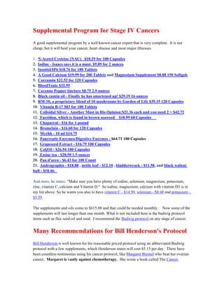 Supplemental Program for Stage IV Cancers 
A good supplemental program by a well known cancer expert that is very complete. It is not 
cheap, but it will heal your cancer, heart disease and most major illnesses. 
1. N­Acetyl 
Cysteine (NAC) $10.29 for 100 Capsules 
2. Iodine ­Isaacs 
says it is a must. $9.89 for 2 ounces 
3. Inositol/IP6 $18.76 for 180 Tablets 
4. A Good Calcium $19.99 for 200 Tablets and Magnesium Supplement $8.88 150 Softgels 
5. Curcumin $22.52 for 120 Capsules 
6. BloodTonic $32.95 
7. Cayenne Pepper tincture $8.75 2.9 ounces 
8. Black cumin oil ­Finally 
he has smartened up! $29.19 16 ounces 
9. RM­10, 
a proprietary blend of 10 mushrooms by Garden of Life $39.15 120 Capsules 
10. Vitamin B­17 
$83 for 100 Tablets 
11. Colloidal Silver ­Another 
Must in His Opinion:$21.36 each and you need 2 = $42.72 
12. Fucoidan, which is found in brown seaweed $18.99 60 Capsules 
13. Chaparral ­$ 
16 for 1 pound 
14. Bromelain ­$ 
16.60 for 120 Capsules 
15. Myrhh ­10 
ml $14.75 
16. Pancreatic Enzymes/Digestive Enzymes ­$ 
64.71 180 Capsules 
17. Grapeseed Extract ­$ 
16.79 100 Capsules 
18. CoQ10 ­$ 
26.94 100 Capsules 
19. Essiac tea ­$ 
28.50 1.5 ounces 
20. Pau d'arco ­$ 
6.43 for 100 Count 
21. Andrographis ­$ 
18.88 , nettle leaf ­$ 
12.10 , bladderwrack ­$ 
11.58, and black walnut 
hull ­$ 
10.46. 
And more, he states: "Make sure you have plenty of iodine, selenium, magnesium, potassium, 
zinc, vitamin C, calcium and Vitamin D." So iodine, magnesium, calcium with vitamin D3 is in 
my list above. So he wants you also to have vitamin C ­$ 
14.99, selenium ­$ 
8.48 and potassium ­$ 
3.59. 
The supplements and oils come to $615.88 and that could be needed monthly. Now some of the 
supplements will last longer than one month. What is not included here is the budwig protocol 
items such as flax seed oil and seed. I recommend the Budwig protocol on any stage of cancer. 
Many Recommendations for Bill Henderson's Protocol 
Bill Henderson is well known for his reasonable priced protocol using an abbreviated Budwig 
protocol with a few supplements, which Henderson states will cost $5.15 per day. There have 
been countless testimonies using his cancer protocol, like Margaret Bremel who beat her ovarian 
cancer. Margaret is vastly against chemotherapy. She wrote a book called The Cancer 
 