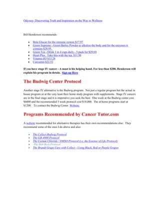 Odyssey: Discovering Truth and Inspiration on the Way to Wellness 
Bill Henderson recommends: 
 Beta Glucan for the immune system $17.97 
 Green Supreme ­Green 
Barley Powder to alkalize the body and for the enzymes it 
contains $28.95. 
 Green Tea ­Drink 
3 to 4 cups daily ­5 
pack for $29.69 
 Heart Plus. Take this with the tea. $11.98 
 Vitamin D3 $13.28 
 Curcumin $22.52 
If you have stage IV cancer ­A 
must is his helping hand. For less than $200, Henderson will 
explain his program in detain. Sign up Here 
The Budwig Center Protocol 
Another stage IV alternative is the Budwig program. Not just a regular program but the actual in 
house program or at the very least their home study program with supplements. Stage IV cancers 
are in the final stage and it is imperative you seek the best. One week at the Budwig center cost 
$6000 and the recommended 3 week protocol cost $18,000. The at home programs start at 
$1200. To contact the Budwig Center. Website 
Programs Recommended by Cancer Tutor.com 
A website recommended for alternative therapies has their own recommendations also: They 
recommend some of the ones I do above and also: 
 The Cellect­Budwig 
Protocol 
 The GB­4000 
Protocol 
 The Cesium Chloride / DMSO Protocol (i.e. the Essense of Life Protocol) 
 The Bob Beck Protocol 
 The Brandt Grape Cure with Cellect ­Using 
Black, Red or Purple Grapes 
 