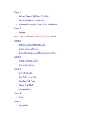 Chapter 6 
 Why do I have to Take Black Seed Daily 
 Beware of Deceptive Instructions 
 Places to Purchase Black Seed Oil and Whole Seeds 
Chapter 7 
 Recipes 
Part II ­My 
Natural and Holistic Cure for Cancer 
Chapter 1 
 Why are Doctors Treated Like God 
 Cancer a Curable Disease 
 Tumor Reseeding ­Even 
After the Cancer is Gone 
Chapter 2 
 Are all Cancers the Same 
 How to Cure Cancer 
Chapter 3 
 Bowel Cleansing 
 Easy 7 Day Liver Flush 
 Easy Egg Yolk Flush 
 Classic Coke Flush 
 Castor Oil Flush 
Chapter 4 
 Diets 
Chapter 5 
 Eating Less 
 