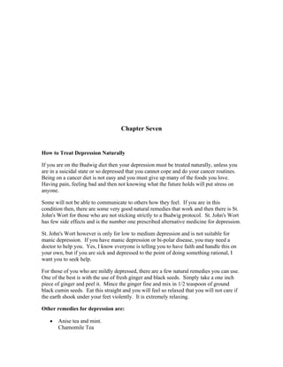 Chapter Seven 
How to Treat Depression Naturally 
If you are on the Budwig diet then your depression must be treated naturally, unless you 
are in a suicidal state or so depressed that you cannot cope and do your cancer routines. 
Being on a cancer diet is not easy and you must give up many of the foods you love. 
Having pain, feeling bad and then not knowing what the future holds will put stress on 
anyone. 
Some will not be able to communicate to others how they feel. If you are in this 
condition then, there are some very good natural remedies that work and then there is St. 
John's Wort for those who are not sticking strictly to a Budwig protocol. St. John's Wort 
has few side effects and is the number one prescribed alternative medicine for depression. 
St. John's Wort however is only for low to medium depression and is not suitable for 
manic depression. If you have manic depression or bi­polar 
disease, you may need a 
doctor to help you. Yes, I know everyone is telling you to have faith and handle this on 
your own, but if you are sick and depressed to the point of doing something rational, I 
want you to seek help. 
For those of you who are mildly depressed, there are a few natural remedies you can use. 
One of the best is with the use of fresh ginger and black seeds. Simply take a one inch 
piece of ginger and peel it. Mince the ginger fine and mix in 1/2 teaspoon of ground 
black cumin seeds. Eat this straight and you will feel so relaxed that you will not care if 
the earth shook under your feet violently. It is extremely relaxing. 
Other remedies for depression are: 
 Anise tea and mint. 
Chamomile Tea 
 