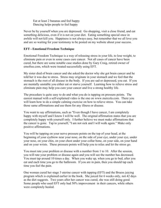 Eat at least 2 bananas and feel happy 
Dancing helps people to feel happy 
Never be by yourself when you are depressed. Go shopping, visit a close friend, and eat 
something delicious, even if it is not on your diet. Eating something special once in 
awhile will not kill you. Happiness is not always easy, but remember that we all love you 
and are so waiting for your testimony to be posted on my website about your success. 
EFT ­Emotional 
Freedom Technique 
Emotional Freedom Technique is a way of releasing stress in your life, to lose weight, to 
eliminate pain or even in some cases cure cancer. Not all cases of cancer have been 
cured, but there are some notable case studies done by Gary Craig, retired owner of 
emofree.com, which were treated successfully using EFT. 
My sister died of brain cancer and she asked the doctor why she got brain cancer and he 
told her it was due to stress. Stress may originate in your stomach and we feel that the 
stomach is the root of all disease in the body. If you are sad or depressed, you eat. If you 
are mentally unstable you either eat or starve yourself. Learning how to relieve stress and 
eliminate pain may help you cure your cancer and live a strong healthy life. 
The procedure is quite easy to do and what you do is tapping on pressure points. The 
easiest manual with a self­explained 
video is the one on www.mercola.com. There you 
will learn how to do a simple calming exercise on how to relieve stress. You can take 
those same affirmations and use them for any illness or disease. 
You want to say affirmations, such as "Even though I have cancer, I am completely 
happy with myself and I know I will be well. The original affirmation states that you are 
completely happy with yourself only. I further believe we must make affirmations that 
the cancer is gone. Tap to yourself, "I am not sick and I will walk again." Make only 
positive affirmations. 
You will be tapping on your nerve pressure points on the top of your head, at the 
beginning of your eyebrow near your nose, on the side of your eye, under your eye, under 
your nose, on your chin, on your chest under your collar bone, on your side, on your hand 
and on your wrists. These pressure points will help you to relax and let the stress go. 
You must rate your problem or disease with a number from 1 to 10. After the session, 
you will rate your problem or disease again and you will see the number has decreased. 
You must tap around 10 times a day. When you wake up, when you go to bed, after you 
eat and each time you go to the bathroom. If you are in pain, then you should tap each 
time you feel the pain. 
One woman cured her stage 3 uterine cancer with tapping (EFT) and the Bruess juicing 
program which is explained earlier in the book. She juiced for 6 weeks only, not 42 days 
as the diet suggests. Two years after her cancer was cured, she was still doing good. 
Some people who used EFT only had 50% improvement in their cancers, while others 
were completely healed. 
 