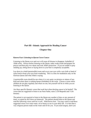 Part III ­Islamic 
Approach for Healing Cancer 
Chapter One 
Known Fact: Listening to Quran Cures Cancer 
Listening to the Quran over and over will cause all disease to disappear, Inshallah (if 
Allah wills). Always before listening to the Quran, make wudu (wash and prepare for 
prayer) and then pray two rakats and seek Allah's protection. If you are unable to pray 
standing up, sitting down or laying down in your bed is completely acceptable. 
Lay down in a halal (permissible) room and cover your eyes with a wet cloth or band of 
some kind to keep your eyes from wandering. This is a time for meditation only on the 
Glorious Quran and what Allah is saying. 
A permissible room should be one where it is very quiet, no pictures or statues of any 
kind and where there is nothing haram (forbidden) in the room. Choose a room where 
children do not play regularly and where no one, but yourself will be in while you are 
listening to the Quran. 
Are there specific Quranic verses that work best when desiring cancer to be healed? The 
verses that are suggested to listen to are Sura Fatiha, suras 2 (Al­Baqarah) 
and 3 (Al­Imraan). 
The patient is not required to listen to the Quran any number of days or any amount of 
times, as stated by the Fatwa on Islamweb. The patient should listen to the Quran and 
read the following verses until he is well. Allah knows best. You may want to read these 
suggested verses over some water, oil or honey to use in your daily life. It is best that a 
very religious person reads on the water and oil for you. If you need surgery, don't you 
 