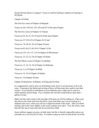choose the best doctor or surgeon? Verses to read for healing in addition to listening to 
the Quran: 
Chapter Al­Fatiha 
The first five verses of Chapter Al­Baqarah 
Verses no.163, 164,165, 255, 256 and 257 of the same Chapter 
The first five verses of Chapter Al ‘Imraan 
Verses no.18, 26, 27, 54, 55 and 56 of the same Chapter 
Verses no.117,118,119 of Chapter Al­' 
A‘raaf 
Verses no. 79, 80, 81, 82 of Chapter Yoonus 
Verses no.65, 66, 67, 68, 69 of Chapter Ta Ha 
Verses no.115, 116, 117, 118 of Chapter Al­Mu'minoon 
Verses no. 21, 22, 23, 24 of Chapter Al­Hashr 
The first fifteen verses of Chapter As­Saaffaat 
Verses no. 31, 32, 33, 34 of Chapter Ar­Rahmaan 
Verses no. 3, 4 of Chapter Al­Mulk 
Verses no. 51, 52 of Chapter Al­Qalam 
Verse no. 3 of Chapter Al­Jinn 
Chapter Al­Kaafiroon, 
Al­Ikhlaas, 
Al­Falaq 
and An­Naas 
It is suggested by some to pray on all drinking water, but it is not necessary to do in all 
cases. Listening to the Quran and reciting of dua is all that many have used to cure their 
cancers. If you decide to read Quran on your drinking water, make sure to read on a 
small container and not huge. Use a container the size that would hold no more than 1 
gallon of water. 
Make sure the water comes to the top edge of the pan you will be reading on. Place your 
lips close to the water and recite the above verses and make sure you are reciting in a 
medium clear voice, where you will see a slight movement of the water. After you finish 
reciting, spit in the water slightly so the water contains your saliva. You, the reciter, must 
take the first sip of water and seek the reward from Allah. 
Some websites suggest you pray on bath water, but this is literally impossible unless you 
can bathe on a very tiny bit of water. It is better to pray on some oil and rub the oil on the 
 