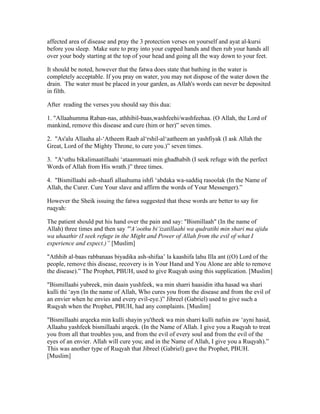 affected area of disease and pray the 3 protection verses on yourself and ayat al­kursi 
before you sleep. Make sure to pray into your cupped hands and then rub your hands all 
over your body starting at the top of your head and going all the way down to your feet. 
It should be noted, however that the fatwa does state that bathing in the water is 
completely acceptable. If you pray on water, you may not dispose of the water down the 
drain. The water must be placed in your garden, as Allah's words can never be deposited 
in filth. 
After reading the verses you should say this dua: 
1. "Allaahumma Raban­nas, 
athhibil­baas, 
washfeehi/washfeehaa. (O Allah, the Lord of 
mankind, remove this disease and cure (him or her)” seven times. 
2. "As'alu Allaaha al­‘ 
Atheem Raab al‘rshil­al‘ 
aatheem an yashfiyak (I ask Allah the 
Great, Lord of the Mighty Throne, to cure you.)” seven times. 
3. "A‘uthu bikalimaatillaahi ‘ataammaati min ghadhabih (I seek refuge with the perfect 
Words of Allah from His wrath.)” three times. 
4. "Bismillaahi ash­shaafi 
allaahuma ishfi ‘abdaka wa­saddiq 
rasoolak (In the Name of 
Allah, the Curer. Cure Your slave and affirm the words of Your Messenger).” 
However the Sheik issuing the fatwa suggested that these words are better to say for 
ruqyah: 
The patient should put his hand over the pain and say: "Bismillaah" (In the name of 
Allah) three times and then say "'A‘oothu bi‘izatillaahi wa qudratihi min shari ma ajidu 
wa uhaathir (I seek refuge in the Might and Power of Allah from the evil of what I 
experience and expect.)” [Muslim] 
"Athhib al­baas 
rabbanaas biyadika ash­shifaa’ 
la kaashifa lahu Illa ant ((O) Lord of the 
people, remove this disease, recovery is in Your Hand and You Alone are able to remove 
the disease).” The Prophet, PBUH, used to give Ruqyah using this supplication. [Muslim] 
"Bismillaahi yubreek, min daain yushfeek, wa min sharri haasidin itha hasad wa shari 
kulli thi ‘ayn (In the name of Allah, Who cures you from the disease and from the evil of 
an envier when he envies and every evil­eye.)” 
Jibreel (Gabriel) used to give such a 
Ruqyah when the Prophet, PBUH, had any complaints. [Muslim] 
"Bismillaahi arqeeka min kulli shayin yu'theek wa min sharri kulli nafsin aw ‘ayni hasid, 
Allaahu yashfeek bismillaahi arqeek. (In the Name of Allah. I give you a Ruqyah to treat 
you from all that troubles you, and from the evil of every soul and from the evil of the 
eyes of an envier. Allah will cure you; and in the Name of Allah, I give you a Ruqyah).” 
This was another type of Ruqyah that Jibreel (Gabriel) gave the Prophet, PBUH. 
[Muslim] 
 