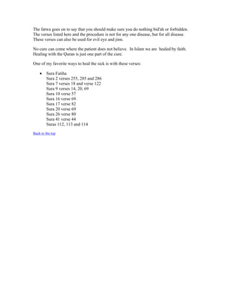 The fatwa goes on to say that you should make sure you do nothing bid'ah or forbidden. 
The verses listed here and the procedure is not for any one disease, but for all disease. 
These verses can also be used for evil eye and jinn. 
No cure can come where the patient does not believe. In Islam we are healed by faith. 
Healing with the Quran is just one part of the cure. 
One of my favorite ways to heal the sick is with these verses: 
 Sura Fatiha 
Sura 2 verses 255, 285 and 286 
Sura 7 verses 18 and verse 122 
Sura 9 verses 14, 20, 69 
Sura 10 verse 57 
Sura 16 verse 69 
Sura 17 verse 82 
Sura 20 verse 69 
Sura 26 verse 80 
Sura 41 verse 44 
Suras 112, 113 and 114 
Back to the top 
 