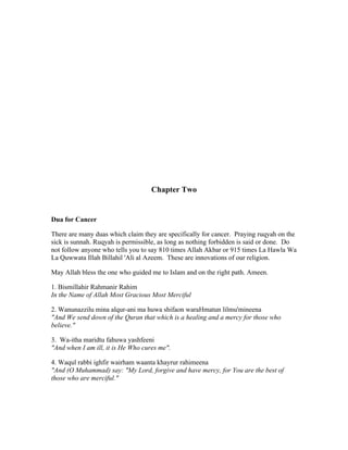 Chapter Two 
Dua for Cancer 
There are many duas which claim they are specifically for cancer. Praying ruqyah on the 
sick is sunnah. Ruqyah is permissible, as long as nothing forbidden is said or done. Do 
not follow anyone who tells you to say 810 times Allah Akbar or 915 times La Hawla Wa 
La Quwwata Illah Billahil 'Ali al Azeem. These are innovations of our religion. 
May Allah bless the one who guided me to Islam and on the right path. Ameen. 
1. Bismillahir Rahmanir Rahim 
In the Name of Allah Most Gracious Most Merciful 
2. Wanunazzilu mina alqur­ani 
ma huwa shifaon waraHmatun lilmu'mineena 
"And We send down of the Quran that which is a healing and a mercy for those who 
believe." 
3. Wa­itha 
maridtu fahuwa yashfeeni 
"And when I am ill, it is He Who cures me". 
4. Waqul rabbi ighfir wairham waanta khayrur rahimeena 
"And (O Muhammad) say: "My Lord, forgive and have mercy, for You are the best of 
those who are merciful." 
 