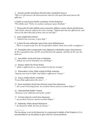5. Amman yujeebu almudtarra itha daAAahu wayakshifu alssoo­a 
"Who is it who answers the distressed one when he calls upon Him and removes the 
affliction..." 
6. Qulna ya naru koonee bardan wasalaman AAala ibraheema 
"We (Allah) said: "O fire, be coolness and peace upon Abraham." 
7. Waayyooba ith nada rabbahu annee massaniya alddurru waanta arhamu alrrahimeena 
"And Ayyub, when he called to his Lord, (saying): "Indeed adversity has afflicted me, and 
You are the Most Merciful of those who are merciful." 
8. annee maghloobun fantasir 
"..."Indeed I am overcome, so give help." 
9. la ilaha illa anta subhanaka innee kuntu mina alththalimeena 
..."There is no god except You. Be You glorified. Indeed, I have been of the wrongdoers." 
10. Faistajabna lahu wanajjaynahu mina alghammi wakathalika nunjee almu'mineena 
So We responded to him, and We saved him from the anguish. And thus do We save the 
believers. 
11. inna rabbee AAala kulli shay­in 
hafeethun 
"...Indeed, my Lord is Guardian over all things." 
12. Hasbun Allahu Wa Ni'mal Wakil 
"...Allah is sufficient for us, and excellent (is He) for trusting." 
13. Watawakkal AAala Allahi wakafa biAllahi wakeelan 
"And put your trust in Allah. And Allah is sufficient as Trustee." 
14. Alaysa Allahu bikafin AAabdahu 
"Is not Allah sufficient for His slave? ... " 
15. huwa mawlakum faniAAma almawla waniAAma alnnaseeru 
"...He is your Protecting friend. An excellent Patron and an excellent Helper." 
16. Alhamdulillahi Rabbil 'Alamin 
"All praise is for Allah,the Lord of the worlds." 
17. niAAma almawla waniAAma alnnaseeru 
"...an excellent Protector and an excellent Helper." 
18. fatabaraka Allahu ahsanul khaliqeena 
"...So blessed be Allah, the best of creators." 
­­­­­­­­­­­­­­­The 
last phrase is not in the Quran but it is mentioned in hadiths of the Prophet (s). It is 
recommended to say this phrase to gain relief for various problems: 
 