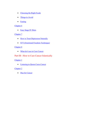  Choosing the Right Foods 
 Things to Avoid 
 Fasting 
Chapter 6 
 Easy Stage IV Diets 
Chapter 7 
 How to Treat Depression Naturally 
 EFT (Emotional Freedom Technique) 
Chapter 8 
 What do I use to Cure Cancer 
Part III ­How 
to Cure Cancer Islamically 
Chapter 1 
 Listening to Quran Cures Cancer 
Chapter 2 
 Dua for Cancer 
 
