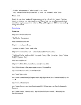 La Hawla Wa La Quwwata Illah Billahil 'Ali al Azeem 
"There is no might and no power except by Allah, The Most High, Most Great". 
Allahu Alim. 
This is the end of my book and I hope that you can be well, whether you are Christian, 
Muslm or someone who is confused we ask Allah to heal you, to make you understand 
his will and to give you extreme patience. May Allah forgive me if I have said anything 
wrong or incorrect. 
Back to the top 
Resources: 
•http://www.theepicentre.com 
•The Muslim Woman.com 
•http://theblessedseed.com 
•http://www.sheikyasim2.com 
•"Benefits of Black Cumin," IloveIndia 
•http://www.sheiknazim2.com " naturalmedicine.html" sheiknazim2 
"Traditional Herbal Medicine Kills Pancreatic Cancer Cells, Researchers Report." (May 
20, 2008) Science Daily 
•http://www.tbyil.com/ 
•http://www.fatfreekitchen.com/home­remedy/ 
worms.html 
•http://blackpioneers.albertasource.ca/resources/glossary.html 
http://www.bbc.co.uk/news/health­14819396 
http://www.7cgen.com/ 
http://www.islamweb.net/emainpage/index.php?page=showfatwa&Option=FatwaId&Id= 
19134 
http://www.dilhaidesi.com 
http://www.allvoices.com/contributed­news/ 
8035500­the­best­cure­for­all­diseases­is­the­quran 
http://www.kaheel7.com/eng/index.php/secrets­of­quran­a­sunnah/ 
238­healing­by­listening­to­quran 
 