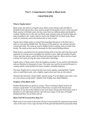 Part I ­Comprehensive 
Guide to Black Seeds 
CHAPTER ONE 
What is Nigella Sativa? 
Black seeds, also known as Nigella sativa, black cumin, kalonji seeds and haba al­barakah 
(Arabic phrase) have been used by people for thousands of years. Some associate 
black caraway with black seeds, but they come from two different plants and should be 
avoided. Nigella sativa is the only true black seeds. Kalonji seeds are found in India and 
haba al­barakah 
is the Arabic which is used in the Middle East for black seeds. Black 
seeds are commonly used in the kitchen also in many recipes. 
Nigella sativa (black seeds), an annual flowering plant that grows to 20­30cm 
tall, is 
native to Asia and the Middle East. The flowers of this plant are very delicate and pale 
colored and white. The seeds are used in Middle Eastern cooking, such as in their local 
breads. The seeds are also used by thousands for their natural healing abilities. 
Black Seed is considered to be the greatest healing herb of our time and it has been much 
neglected. It is being used to strengthen the immune system, fight and irradiate Prostate 
Cancer and other tumors, purify the blood and increase longevity. Black seed was found 
in King Tut's tomb, proving the value of this herb to the Kings. 
Nigella sativa or black seeds is from the prophetic remedies. It was used by both Muslims 
and non­Muslims 
for thousands of years. The seeds were used by the ancient Romans in 
cooking and the Asian herbalist for many remedies, including migraines. 
The name Nigella sativa comes from the Latin word, nigellus, meaning black. Nigella 
sativa is small black seeds, with a slightly rough texture and it has an oily interior. 
Narrated Abu Hurairah: I heard Allah's Apostle saying "Use this Black seed; it has a cure 
for every disease except death." (Hadith of the Prophet from Sahih Bukhari) 
Prophecy of the Black Seeds 
Prophet Mohammad was quoted as saying, "There is healing in Black Seed for all 
diseases except death." It is also believed that honey was part of the blessed seed 
treatment. It was part of the tradition to put some honey and ground whole black seeds in 
the palm of your right hand and lick it up with your tongue. In the days of Prophet 
Mohammad there was no black seed oil. 
Black Seed Oil Treasured by King Tut 
Black seed oil was found in the tomb of King Tut proving that the important kings found 
value in this seed. It was a sign also that of all the gold and diamonds he possessed, black 
 