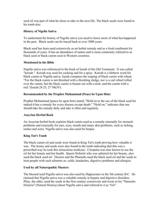 seed oil was part of what he chose to take to the next life. The black seeds were found in 
his tomb also. 
History of Nigella Sativa 
To understand the history of Nigella sativa you need to know more of what has happened 
in the past. Black seeds can be traced back to over 3000 years. 
Black seed has been used extensively as an herbal remedy and as a food condiment for 
thousands of years. It has an abundance of names and is most commonly referred to as 
black seed or black cumin seed in Western countries. 
Mentioned in the Bible 
Nigella sativa was referenced in the book of Isaiah of the Old Testament. It was called 
"ketzah." Ketzah was used for cooking and for a spice. Ketzah is a Hebrew word for 
black cumin or Nigella sativa. Isaiah compares the reaping of black cumin with wheat. 
“For the black cumin is not threshed with a threshing sledge, nor is a cart wheel rolled 
over the cumin, but the black cumin is beaten out with a stick, and the cumin with a 
rod.”(Isaiah 28:25, 27 NKJV). 
Recommended by the Prophet Muhammad (Peace be Upon Him) 
Prophet Mohammad (peace be upon him) stated, "Hold on to the use of the black seed for 
indeed it has a remedy for every disease except death." "Hold on," indicates that one 
should take the remedy daily and take it often and regularly. 
Assyrian Herbal Book 
An Assyrian herbal book explains black cumin seed as a remedy internally for stomach 
problems and externally for ears, eyes, mouth and many skin problems, such as itching, 
rashes and sores. Nigella sativa was also used for herpes. 
King Tut's Tomb 
The black cumin oil and seeds were found in King Tut's tomb proving how valuable it 
was. The honey and seeds were also found in the tomb indicating that this was a 
prescribed way he took this miraculous medicine. Cleopatra was also known to use the 
oil for her beauty and her health. Queen Nefertiti who was admired for her beauty, also 
used the black seed oil. Doctors and the Pharaohs used the black seed oil and the seeds to 
treat people with such ailments as: colds, headaches, digestive problems and allergies. 
Used by all Naturopathic Masters 
The blessed seed Nigella sativa was also used by Hippocrates in the 5th century B.C. He 
claimed that Nigella sativa was a valuable remedy in hepatic and digestive disorders. 
Pliny, the elder, used the seeds in the first century extensively and wrote in his "Naturalis 
Historia" (Natural History) about Nigella sativa and referred to it as “Git”. 
 