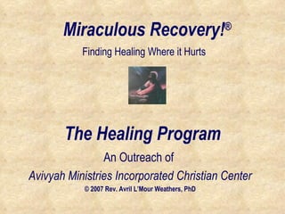 Miraculous Recovery! ® An Outreach of  Avivyah Ministries Incorporated Christian Center © 2007 Rev. Avril L’Mour Weathers, PhD Finding Healing Where it Hurts The Healing Program 