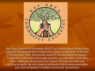 Bay Area Community Exchange (BACE) is a collaborative network that supports the development of alternative means of exchange in the San Francisco Bay Area. We provide research and development support, incubation of alternative exchange projects, and education to the Bay Area community about economic issues. Through our work with currency projects, we will create an economy that is more sustainable, just, and embedded in healthy community connections. 