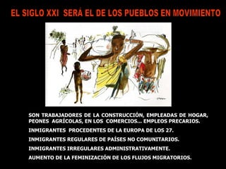 EL SIGLO XXI  SERÁ EL DE LOS PUEBLOS EN MOVIMIENTO  SON TRABAJADORES DE LA CONSTRUCCIÓN, EMPLEADAS DE HOGAR, PEONES  AGRÍCOLAS, EN LOS  COMERCIOS... EMPLEOS PRECARIOS. INMIGRANTES  PROCEDENTES DE LA EUROPA DE LOS 27. INMIGRANTES REGULARES DE PAÍSES NO COMUNITARIOS.  INMIGRANTES IRREGULARES ADMINISTRATIVAMENTE. AUMENTO DE LA FEMINIZACIÓN DE LOS FLUJOS MIGRATORIOS. 