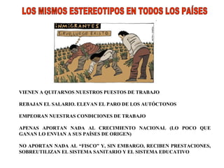 LOS MISMOS ESTEREOTIPOS EN TODOS LOS PAÍSES VIENEN A QUITARNOS NUESTROS PUESTOS DE TRABAJO REBAJAN EL SALARIO. ELEVAN EL PARO DE LOS AUTÓCTONOS EMPEORAN NUESTRAS CONDICIONES DE TRABAJO APENAS APORTAN NADA AL CRECIMIENTO NACIONAL (LO POCO QUE GANAN LO ENVIAN A SUS PAÍSES DE ORIGEN) NO APORTAN NADA AL “FISCO” Y, SIN EMBARGO, RECIBEN PRESTACIONES, SOBREUTILIZAN EL SISTEMA SANITARIO Y EL SISTEMA EDUCATIVO 